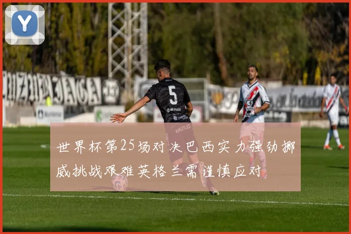 世界杯第25场对决巴西实力强劲挪威挑战艰难英格兰需谨慎应对