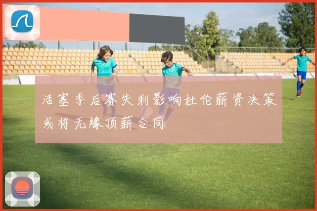 活塞季后赛失利影响杜伦薪资决策或将无缘顶薪合同