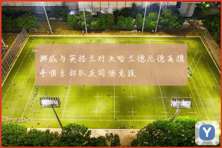 挪威与英格兰对决哈兰德厄德高携手俱乐部队友同场竞技