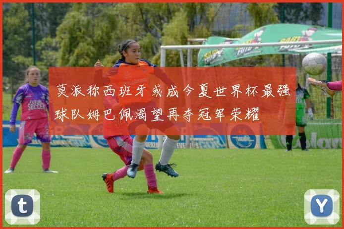莫派称西班牙或成今夏世界杯最强球队姆巴佩渴望再夺冠军荣耀