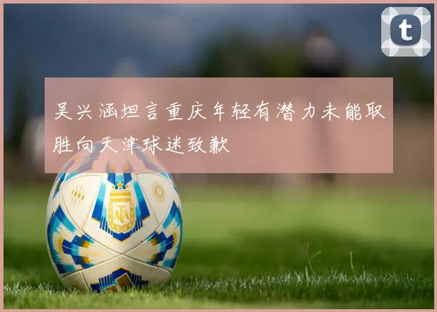 吴兴涵坦言重庆年轻有潜力未能取胜向天津球迷致歉