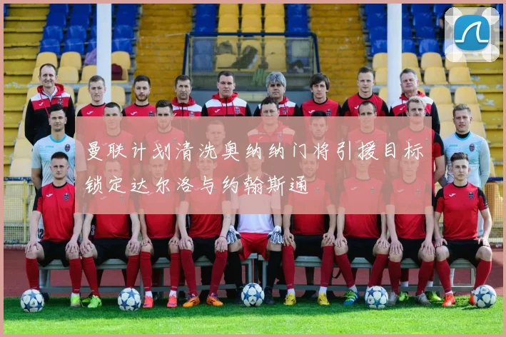 曼联计划清洗奥纳纳门将引援目标锁定达尔洛与约翰斯通