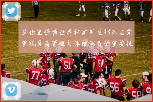 罗德里强调世界杯扩军至48队后需重视负荷管理与体能储备的重要性