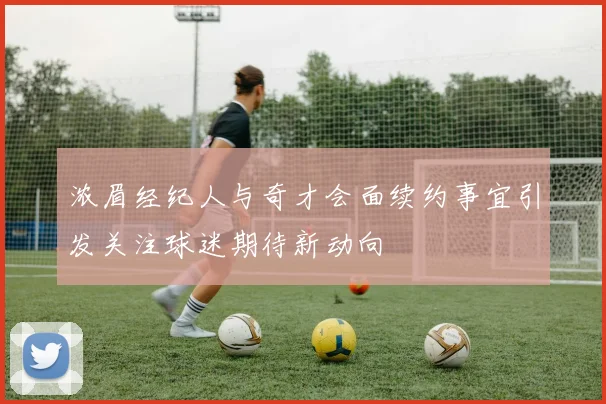 浓眉经纪人与奇才会面续约事宜引发关注球迷期待新动向