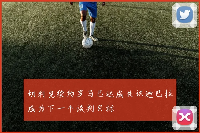 切利克续约罗马已达成共识迪巴拉成为下一个谈判目标