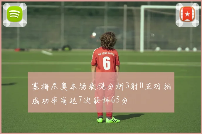 塞梅尼奥本场表现分析3射0正对抗成功率高达7次获评65分