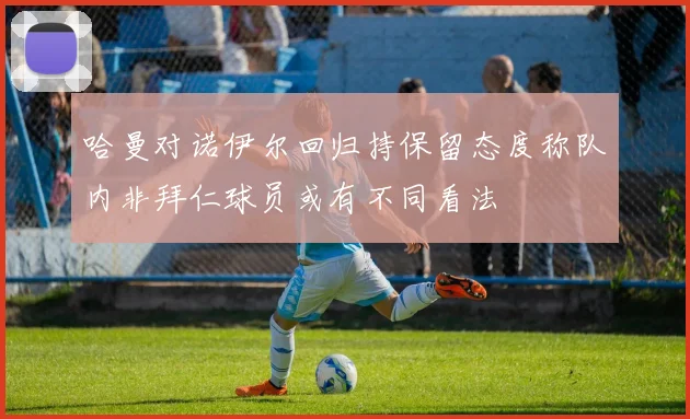 哈曼对诺伊尔回归持保留态度称队内非拜仁球员或有不同看法