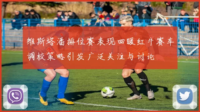 维斯塔潘排位赛表现回暖红牛赛车调校策略引发广泛关注与讨论