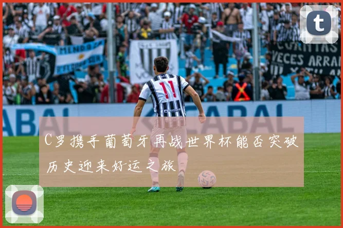 C罗携手葡萄牙再战世界杯能否突破历史迎来好运之旅