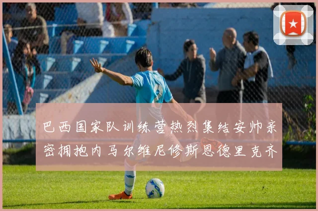 巴西国家队训练营热烈集结安帅亲密拥抱内马尔维尼修斯恩德里克齐亮相