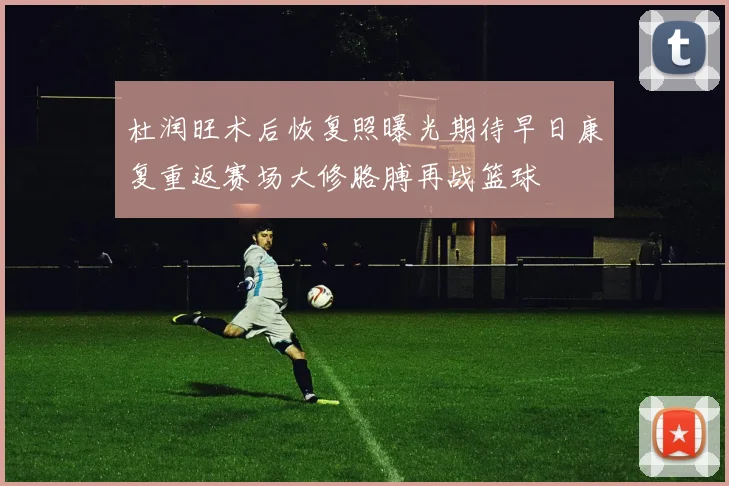 杜润旺术后恢复照曝光期待早日康复重返赛场大修胳膊再战篮球