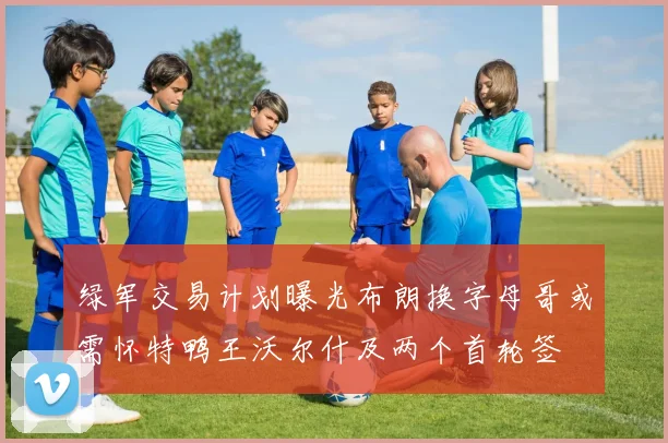 绿军交易计划曝光布朗换字母哥或需怀特鸭王沃尔什及两个首轮签